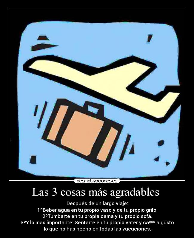 Las 3 cosas más agradables  - Después de un largo viaje:
1ºBeber agua en tu propio vaso y de tu propio grifo.
2ºTumbarte en tu propia cama y tu propio sofá.
3ºY lo más importante: Sentarte en tu propio váter y ca*** a gusto
lo que no has hecho en todas las vacaciones.