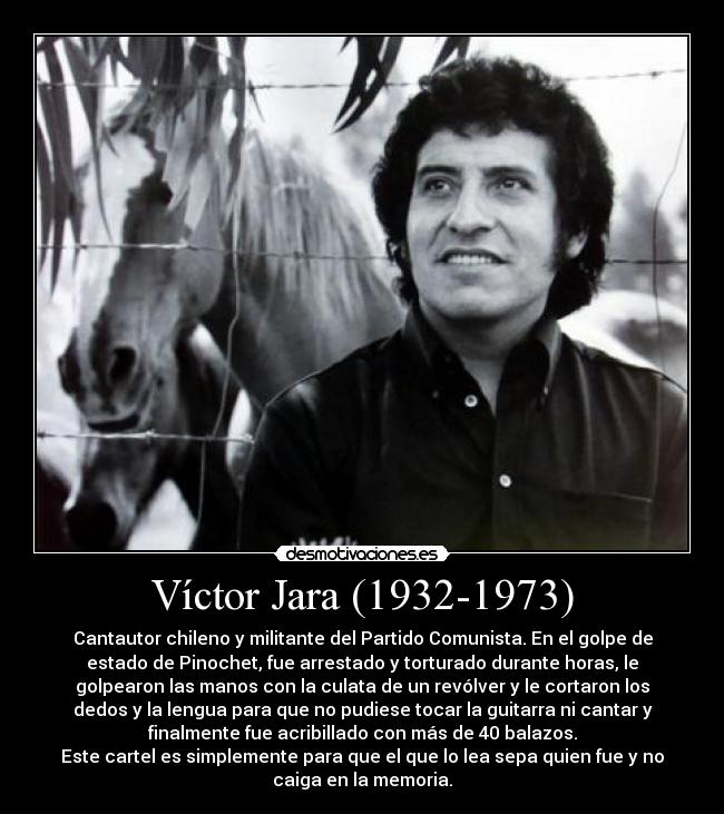 Víctor Jara (1932-1973) - Cantautor chileno y militante del Partido Comunista. En el golpe de
estado de Pinochet, fue arrestado y torturado durante horas, le
golpearon las manos con la culata de un revólver y le cortaron los
dedos y la lengua para que no pudiese tocar la guitarra ni cantar y
finalmente fue acribillado con más de 40 balazos.
Este cartel es simplemente para que el que lo lea sepa quien fue y no
caiga en la memoria.