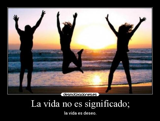 La vida no es significado; - la vida es deseo.