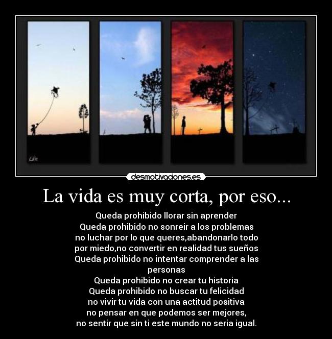 La vida es muy corta, por eso... - Queda prohibido llorar sin aprender
Queda prohibido no sonreir a los problemas
no luchar por lo que queres,abandonarlo todo
por miedo,no convertir en realidad tus sueños
Queda prohibido no intentar comprender a las
personas
Queda prohibido no crear tu historia
Queda prohibido no buscar tu felicidad
no vivir tu vida con una actitud positiva
no pensar en que podemos ser mejores,
no sentir que sin ti este mundo no seria igual.