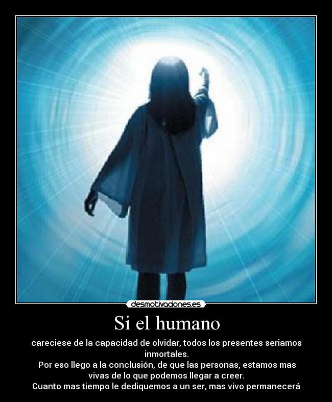 Si el humano - careciese de la capacidad de olvidar, todos los presentes seriamos
inmortales.
 Por eso llego a la conclusión, de que las personas, estamos mas
vivas de lo que podemos llegar a creer.
Cuanto mas tiempo le dediquemos a un ser, mas vivo permanecerá