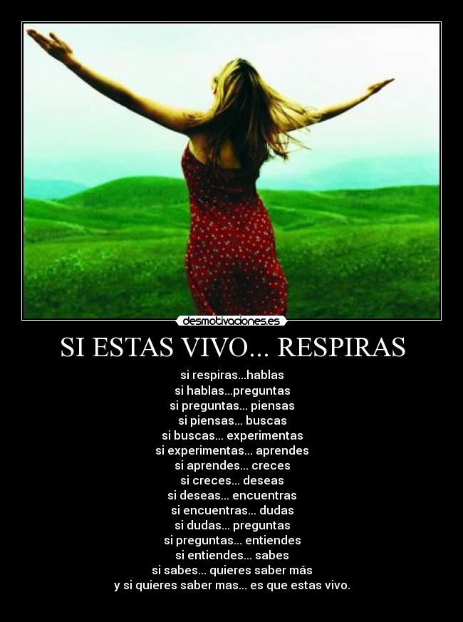 SI ESTAS VIVO... RESPIRAS - si respiras...hablas
si hablas...preguntas
si preguntas... piensas
si piensas... buscas
si buscas... experimentas
si experimentas... aprendes
si aprendes... creces
si creces... deseas
si deseas... encuentras
si encuentras... dudas
si dudas... preguntas
si preguntas... entiendes
si entiendes... sabes
si sabes... quieres saber más
y si quieres saber mas... es que estas vivo.