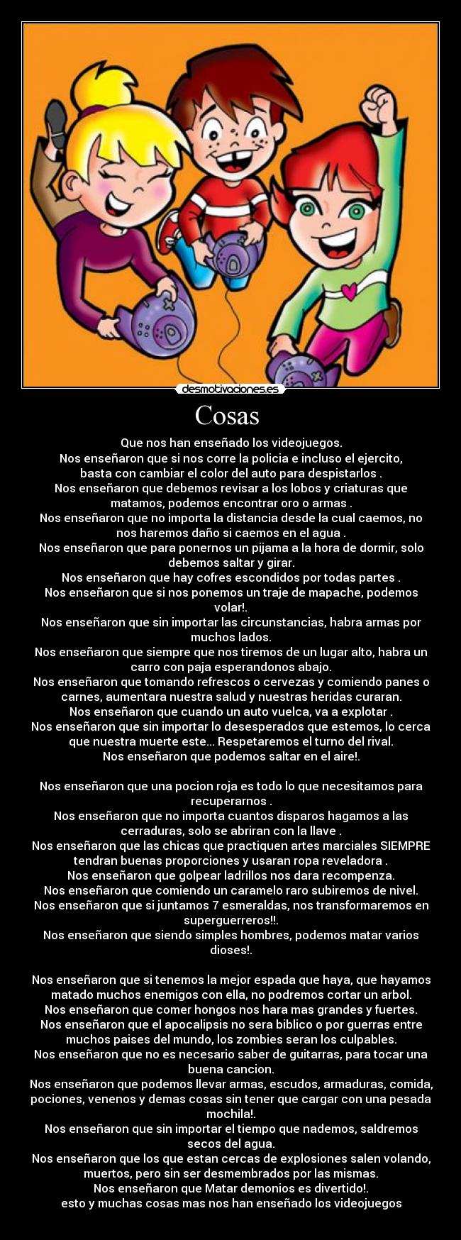 Cosas - Que nos han enseñado los videojuegos.
Nos enseñaron que si nos corre la policia e incluso el ejercito,
basta con cambiar el color del auto para despistarlos .
Nos enseñaron que debemos revisar a los lobos y criaturas que
matamos, podemos encontrar oro o armas .
Nos enseñaron que no importa la distancia desde la cual caemos, no
nos haremos daño si caemos en el agua .
Nos enseñaron que para ponernos un pijama a la hora de dormir, solo
debemos saltar y girar.
Nos enseñaron que hay cofres escondidos por todas partes .
Nos enseñaron que si nos ponemos un traje de mapache, podemos
volar!.
Nos enseñaron que sin importar las circunstancias, habra armas por
muchos lados.
Nos enseñaron que siempre que nos tiremos de un lugar alto, habra un
carro con paja esperandonos abajo.
Nos enseñaron que tomando refrescos o cervezas y comiendo panes o
carnes, aumentara nuestra salud y nuestras heridas curaran.
Nos enseñaron que cuando un auto vuelca, va a explotar .
Nos enseñaron que sin importar lo desesperados que estemos, lo cerca
que nuestra muerte este... Respetaremos el turno del rival.
Nos enseñaron que podemos saltar en el aire!.
Nos enseñaron que una pocion roja es todo lo que necesitamos para
recuperarnos .
Nos enseñaron que no importa cuantos disparos hagamos a las
cerraduras, solo se abriran con la llave .
Nos enseñaron que las chicas que practiquen artes marciales SIEMPRE
tendran buenas proporciones y usaran ropa reveladora .
Nos enseñaron que golpear ladrillos nos dara recompenza.
Nos enseñaron que comiendo un caramelo raro subiremos de nivel.
Nos enseñaron que si juntamos 7 esmeraldas, nos transformaremos en
superguerreros!!.
Nos enseñaron que siendo simples hombres, podemos matar varios
dioses!.
Nos enseñaron que si tenemos la mejor espada que haya, que hayamos
matado muchos enemigos con ella, no podremos cortar un arbol.
Nos enseñaron que comer hongos nos hara mas grandes y fuertes.
Nos enseñaron que el apocalipsis no sera biblico o por guerras entre
muchos paises del mundo, los zombies seran los culpables.
Nos enseñaron que no es necesario saber de guitarras, para tocar una
buena cancion.
Nos enseñaron que podemos llevar armas, escudos, armaduras, comida,
pociones, venenos y demas cosas sin tener que cargar con una pesada
mochila!.
Nos enseñaron que sin importar el tiempo que nademos, saldremos
secos del agua.
Nos enseñaron que los que estan cercas de explosiones salen volando,
muertos, pero sin ser desmembrados por las mismas.
Nos enseñaron que Matar demonios es divertido!.
esto y muchas cosas mas nos han enseñado los videojuegos