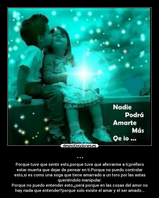 ... - Porque tuve que sentir esto,porque tuve que aferrarme a ti;prefiero
estar muerta que dejar de pensar en ti.Porque no puedo controlar
esto,si es como una soga que tiene amarrado a un toro por las astas
queriéndolo manipular.
Porque no puedo entender esto,¿será porque en las cosas del amor no
hay nada que entender?porque solo existe el amar y el ser amado...
