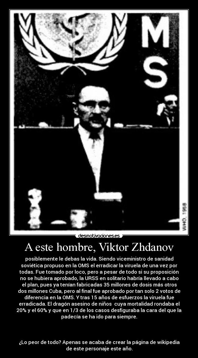 A este hombre, Viktor Zhdanov - posiblemente le debas la vida. Siendo viceministro de sanidad
soviética propuso en la OMS el erradicar la viruela de una vez por
todas. Fue tomado por loco, pero a pesar de todo si su proposición
no se hubiera aprobado, la URSS en solitario habría llevado a cabo
el plan, pues ya tenían fabricadas 35 millones de dosis más otros
dos millones Cuba, pero al final fue aprobado por tan solo 2 votos de
diferencia en la OMS. Y tras 15 años de esfuerzos la viruela fue
erradicada. El dragón asesino de niños  cuya mortalidad rondaba el
20% y el 60% y que en 1/3 de los casos desfiguraba la cara del que la
padecía se ha ido para siempre.



¿Lo peor de todo? Apenas se acaba de crear la página de wikipedia
de este personaje este año.