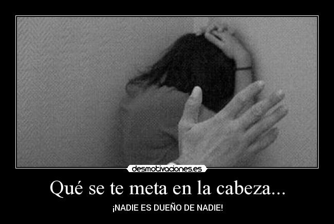 Qué se te meta en la cabeza... - ¡NADIE ES DUEÑO DE NADIE!