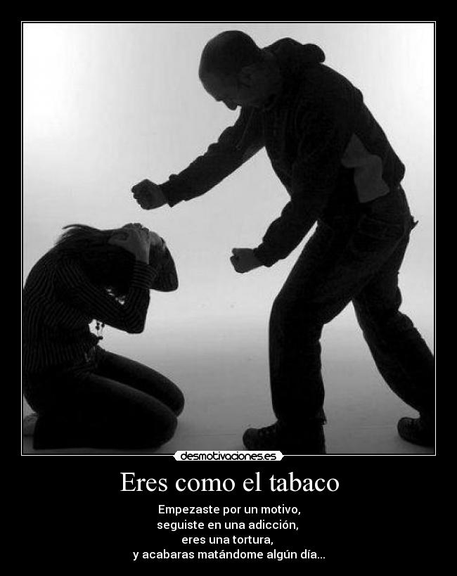 Eres como el tabaco - Empezaste por un motivo,
seguiste en una adicción, 
eres una tortura, 
y acabaras matándome algún día...