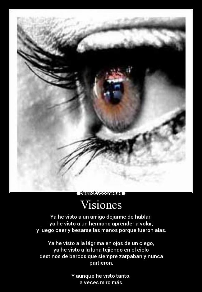 Visiones - Ya he visto a un amigo dejarme de hablar,
ya he visto a un hermano aprender a volar,
y luego caer y besarse las manos porque fueron alas.
Ya he visto a la lágrima en ojos de un ciego,
ya he visto a la luna tejiendo en el cielo
destinos de barcos que siempre zarpaban y nunca
partieron.
Y aunque he visto tanto,
a veces miro más.
