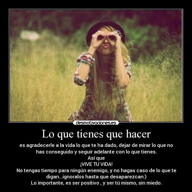 Lo que tienes que hacer - es agradecerle a la vida lo que te ha dado, dejar de mirar lo que no
has conseguido y seguir adelante con lo que tienes.
Así que
¡VIVE TU VIDA!
No tengas tiempo para ningún enemigo, y no hagas caso de lo que te
digan...ignoralos hasta que desaparezcan:)
Lo importante, es ser positivo , y ser tú mismo, sin miedo.