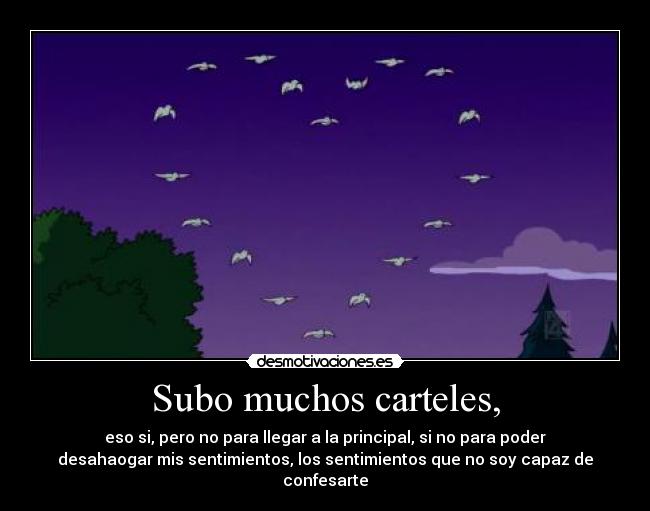 Subo muchos carteles, - eso si, pero no para llegar a la principal, si no para poder
desahaogar mis sentimientos, los sentimientos que no soy capaz de
confesarte