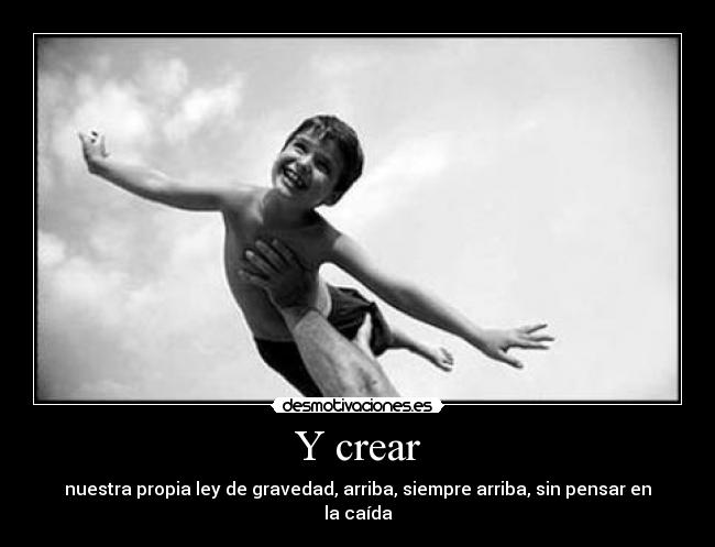 Y crear - nuestra propia ley de gravedad, arriba, siempre arriba, sin pensar en la caída