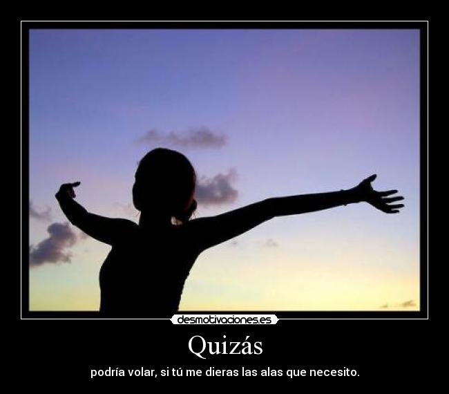 Quizás - podría volar, si tú me dieras las alas que necesito.