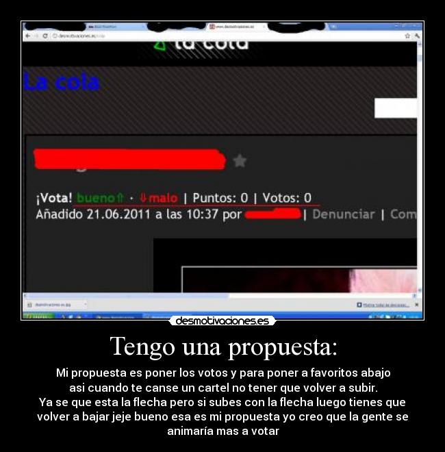 Tengo una propuesta: - Mi propuesta es poner los votos y para poner a favoritos abajo
asi cuando te canse un cartel no tener que volver a subir.
Ya se que esta la flecha pero si subes con la flecha luego tienes que
volver a bajar jeje bueno esa es mi propuesta yo creo que la gente se
animaría mas a votar