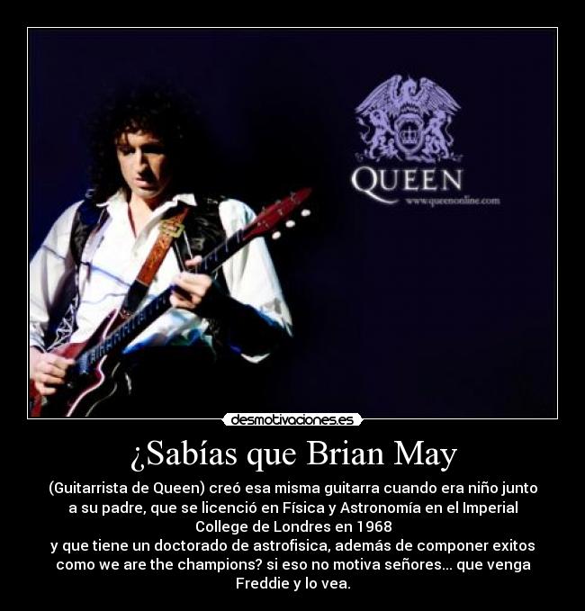 ¿Sabías que Brian May - (Guitarrista de Queen) creó esa misma guitarra cuando era niño junto
a su padre, que se licenció en Física y Astronomía en el Imperial
College de Londres en 1968
y que tiene un doctorado de astrofisica, además de componer exitos
como we are the champions? si eso no motiva señores... que venga
Freddie y lo vea.