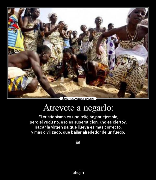 Atrevete a negarlo: - El cristianismo es una religión,por ejemplo,
pero el vudú no, eso es superstición, ¿no es cierto?,
sacar la virgen pa que llueva es más correcto,
y más civilizado, que bailar alrededor de un fuego.

ja!





chojin