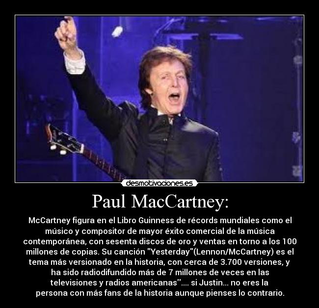 Paul MacCartney: - McCartney figura en el Libro Guinness de récords mundiales como el
músico y compositor de mayor éxito comercial de la música
contemporánea, con sesenta discos de oro y ventas en torno a los 100
millones de copias. Su canción Yesterday(Lennon/McCartney) es el
tema más versionado en la historia, con cerca de 3.700 versiones, y
ha sido radiodifundido más de 7 millones de veces en las
televisiones y radios americanas.... si Justin... no eres la
persona con más fans de la historia aunque pienses lo contrario.