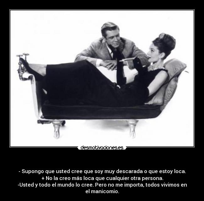 - - Supongo que usted cree que soy muy descarada o que estoy loca.
+ No la creo más loca que cualquier otra persona.
-Usted y todo el mundo lo cree. Pero no me importa, todos vivimos en el manicomio.