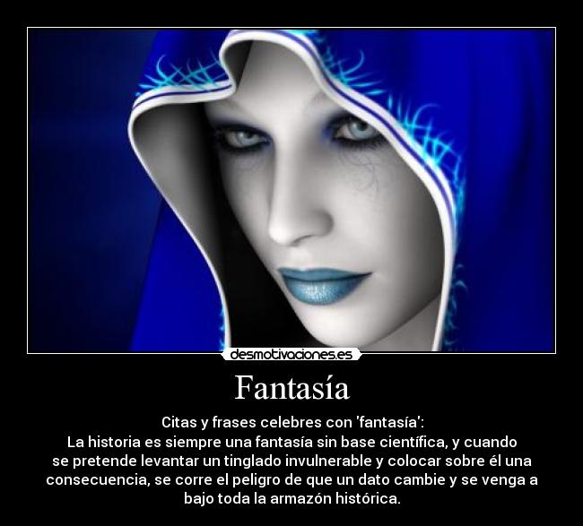 Fantasía - Citas y frases celebres con fantasía:
La historia es siempre una fantasía sin base científica, y cuando
se pretende levantar un tinglado invulnerable y colocar sobre él una
consecuencia, se corre el peligro de que un dato cambie y se venga a
bajo toda la armazón histórica.