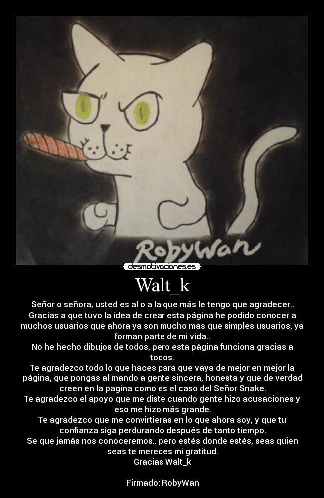 Walt_k - Señor o señora, usted es al o a la que más le tengo que agradecer..
Gracias a que tuvo la idea de crear esta página he podido conocer a
muchos usuarios que ahora ya son mucho mas que simples usuarios, ya
forman parte de mi vida..
No he hecho dibujos de todos, pero esta página funciona gracias a
todos.
Te agradezco todo lo que haces para que vaya de mejor en mejor la
página, que pongas al mando a gente sincera, honesta y que de verdad
creen en la pagina como es el caso del Señor Snake.
Te agradezco el apoyo que me diste cuando gente hizo acusaciones y
eso me hizo más grande.
Te agradezco que me convirtieras en lo que ahora soy, y que tu
confianza siga perdurando después de tanto tiempo.
Se que jamás nos conoceremos.. pero estés donde estés, seas quien
seas te mereces mi gratitud.
Gracias Walt_k

Firmado: RobyWan