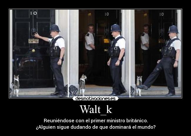 Walt_k - Reuniéndose con el primer ministro británico.
¿Alguien sigue dudando de que dominará el mundo?