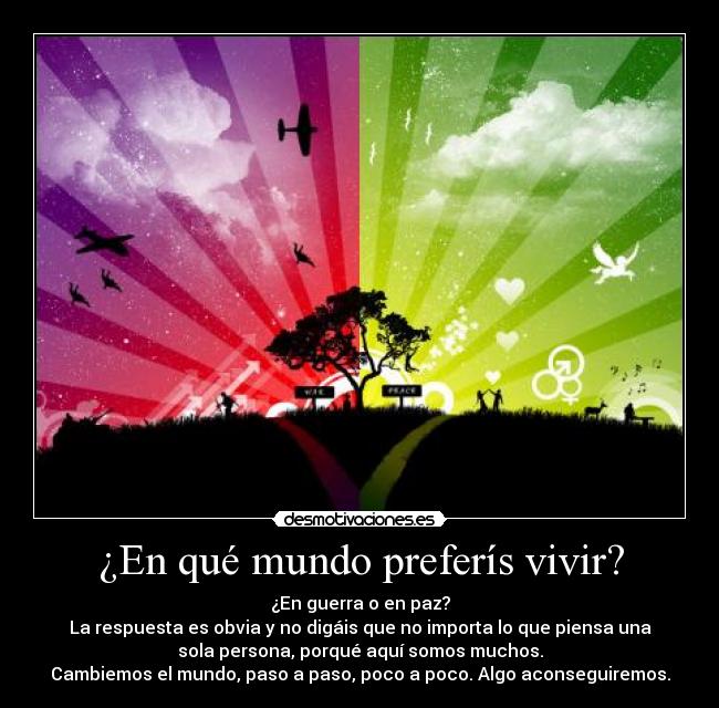 ¿En qué mundo preferís vivir? - ¿En guerra o en paz?
La respuesta es obvia y no digáis que no importa lo que piensa una
sola persona, porqué aquí somos muchos.
Cambiemos el mundo, paso a paso, poco a poco. Algo aconseguiremos.