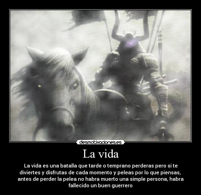 La vida - La vida es una batalla que tarde o temprano perderas pero si te
diviertes y disfrutas de cada momento y peleas por lo que piensas, 
antes de perder la pelea no habra muerto una simple persona, habra
fallecido un buen guerrero