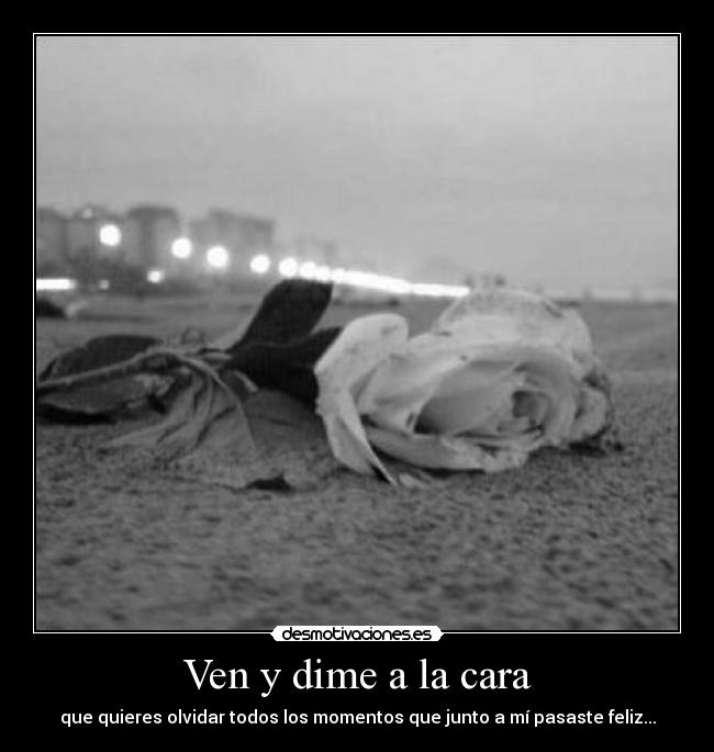 Ven y dime a la cara - que quieres olvidar todos los momentos que junto a mí pasaste feliz...