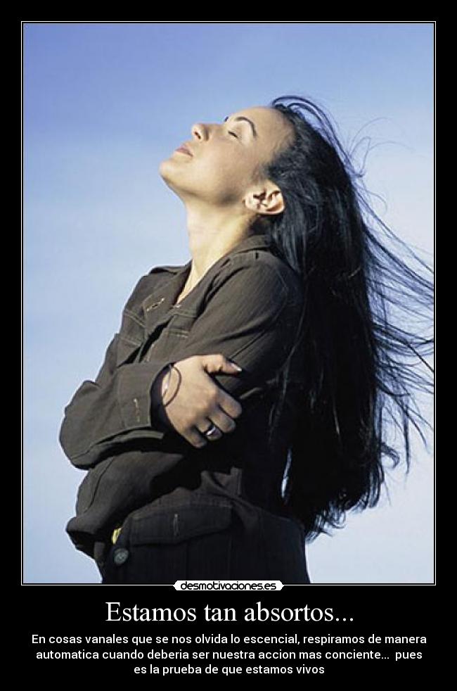Estamos tan absortos... - En cosas vanales que se nos olvida lo escencial, respiramos de manera
automatica cuando deberia ser nuestra accion mas conciente... pues
es la prueba de que estamos vivos