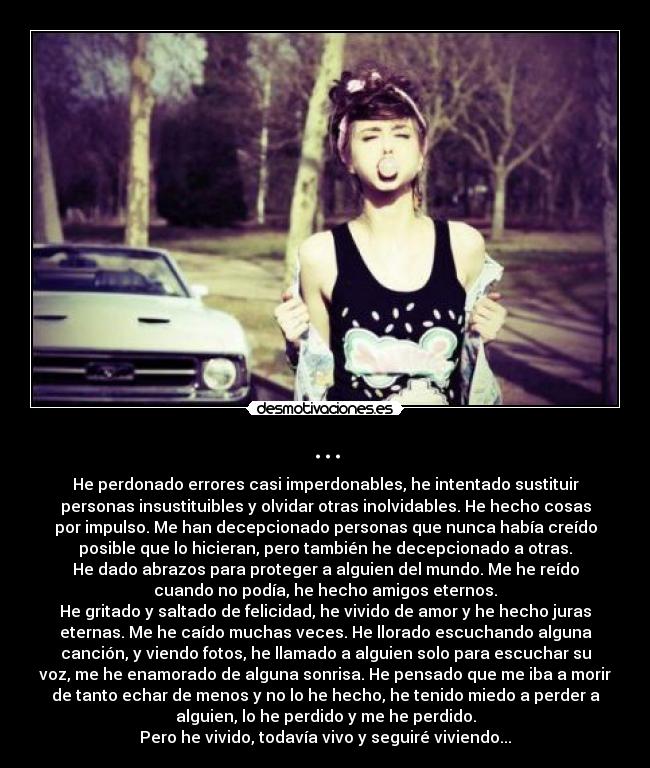 ... - He perdonado errores casi imperdonables, he intentado sustituir
personas insustituibles y olvidar otras inolvidables. He hecho cosas
por impulso. Me han decepcionado personas que nunca había creído
posible que lo hicieran, pero también he decepcionado a otras.
He dado abrazos para proteger a alguien del mundo. Me he reído
cuando no podía, he hecho amigos eternos.
He gritado y saltado de felicidad, he vivido de amor y he hecho juras
eternas. Me he caído muchas veces. He llorado escuchando alguna
canción, y viendo fotos, he llamado a alguien solo para escuchar su
voz, me he enamorado de alguna sonrisa. He pensado que me iba a morir
de tanto echar de menos y no lo he hecho, he tenido miedo a perder a
alguien, lo he perdido y me he perdido.
Pero he vivido, todavía vivo y seguiré viviendo...