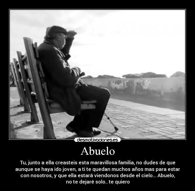Abuelo - Tu, junto a ella creasteis esta maravillosa familia, no dudes de que
aunque se haya ido joven, a ti te quedan muchos años mas para estar
con nosotros, y que ella estará viendonos desde el cielo... Abuelo,
no te dejaré solo.. te quiero