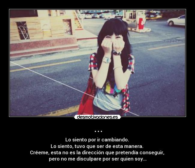 ... - Lo siento por ir cambiando. 
Lo siento, tuvo que ser de esta manera. 
Créeme, esta no es la dirección que pretendía conseguir, 
pero no me disculpare por ser quien soy...