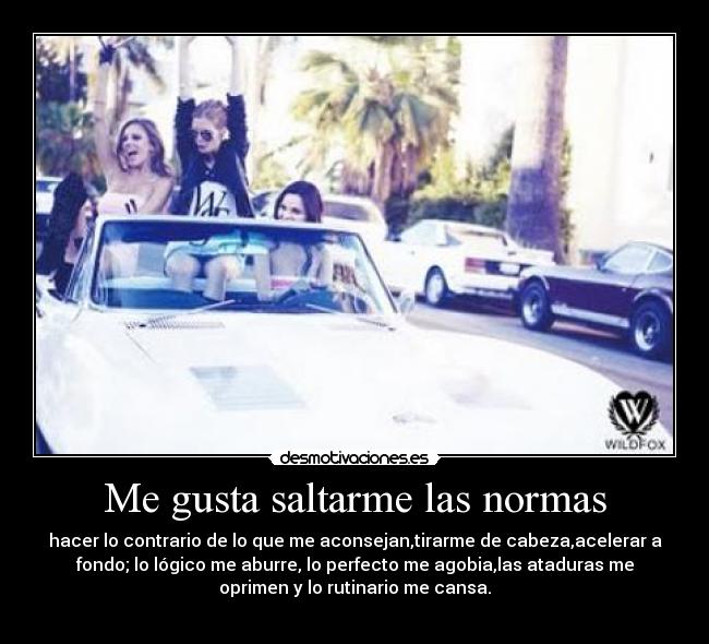 Me gusta saltarme las normas - hacer lo contrario de lo que me aconsejan,tirarme de cabeza,acelerar a
fondo; lo lógico me aburre, lo perfecto me agobia,las ataduras me
oprimen y lo rutinario me cansa.