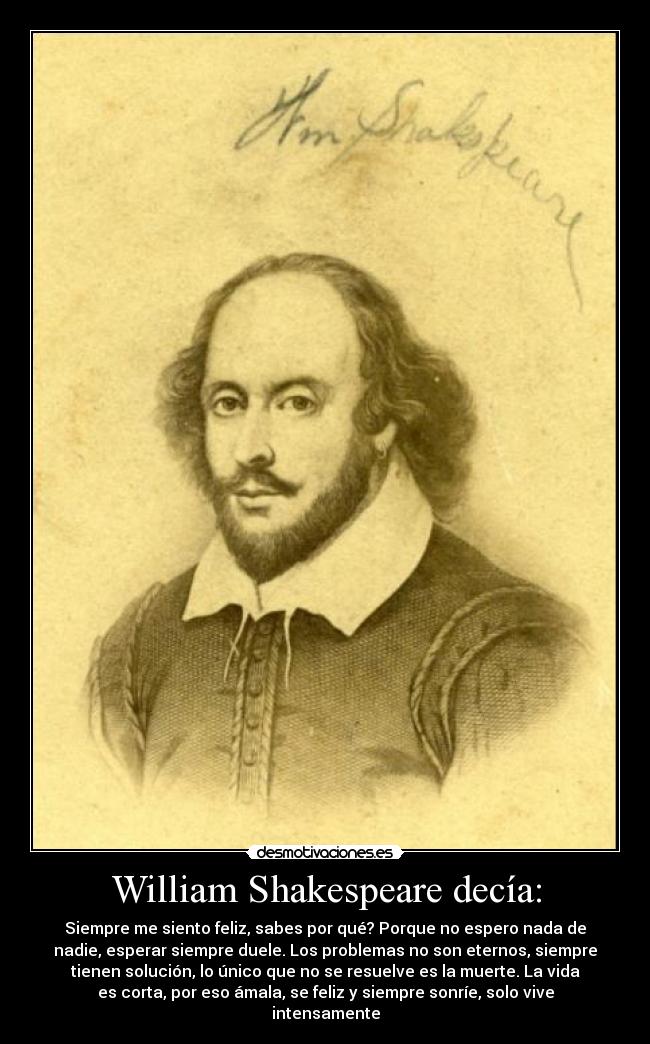 William Shakespeare decía: - Siempre me siento feliz, sabes por qué? Porque no espero nada de
nadie, esperar siempre duele. Los problemas no son eternos, siempre
tienen solución, lo único que no se resuelve es la muerte. La vida
es corta, por eso ámala, se feliz y siempre sonríe, solo vive
intensamente