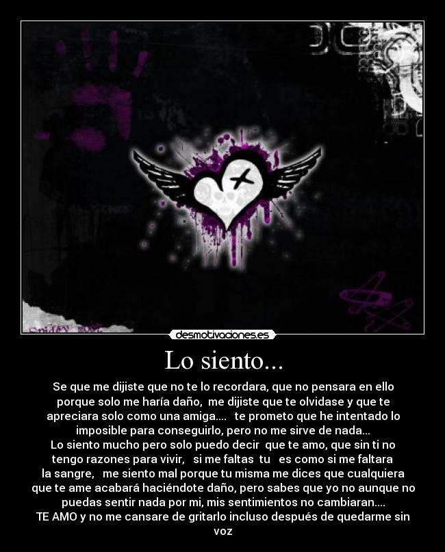 Lo siento... - Se que me dijiste que no te lo recordara, que no pensara en ello
porque solo me haría daño,  me dijiste que te olvidase y que te
apreciara solo como una amiga....   te prometo que he intentado lo
imposible para conseguirlo, pero no me sirve de nada...
Lo siento mucho pero solo puedo decir  que te amo, que sin ti no
tengo razones para vivir,   si me faltas  tu   es como si me faltara
la sangre,   me siento mal porque tu misma me dices que cualquiera
que te ame acabará haciéndote daño, pero sabes que yo no aunque no
puedas sentir nada por mi, mis sentimientos no cambiaran....
TE AMO y no me cansare de gritarlo incluso después de quedarme sin
voz