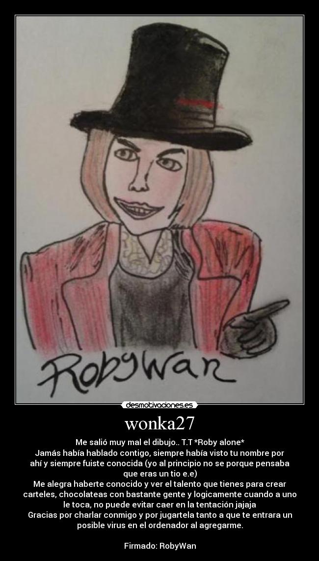 wonka27 - Me salió muy mal el dibujo.. T.T *Roby alone*
Jamás había hablado contigo, siempre había visto tu nombre por
ahí y siempre fuiste conocida (yo al principio no se porque pensaba
que eras un tio e.e)
Me alegra haberte conocido y ver el talento que tienes para crear
carteles, chocolateas con bastante gente y logicamente cuando a uno
le toca, no puede evitar caer en la tentación jajaja
Gracias por charlar conmigo y por jugartela tanto a que te entrara un
posible virus en el ordenador al agregarme.

Firmado: RobyWan