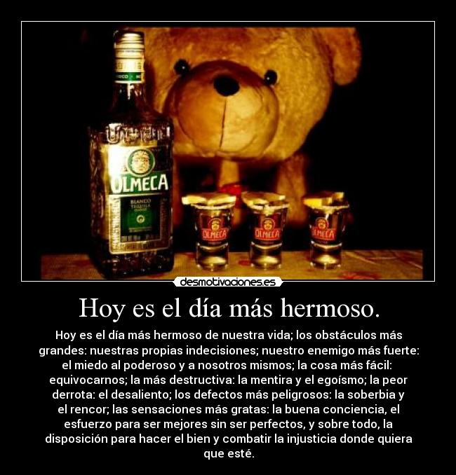 Hoy es el día más hermoso. - Hoy es el día más hermoso de nuestra vida; los obstáculos más
grandes: nuestras propias indecisiones; nuestro enemigo más fuerte:
el miedo al poderoso y a nosotros mismos; la cosa más fácil:
equivocarnos; la más destructiva: la mentira y el egoísmo; la peor
derrota: el desaliento; los defectos más peligrosos: la soberbia y
el rencor; las sensaciones más gratas: la buena conciencia, el
esfuerzo para ser mejores sin ser perfectos, y sobre todo, la
disposición para hacer el bien y combatir la injusticia donde quiera
que esté.