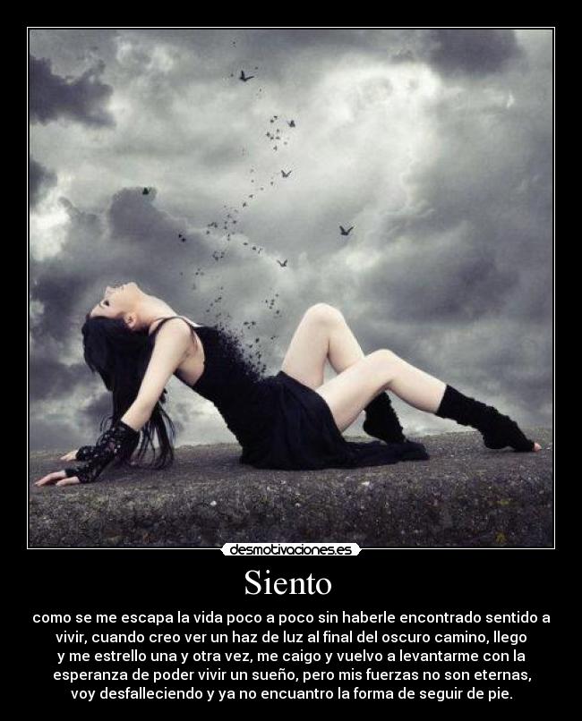 Siento - como se me escapa la vida poco a poco sin haberle encontrado sentido a
vivir, cuando creo ver un haz de luz al final del oscuro camino, llego
y me estrello una y otra vez, me caigo y vuelvo a levantarme con la
esperanza de poder vivir un sueño, pero mis fuerzas no son eternas,
voy desfalleciendo y ya no encuantro la forma de seguir de pie.