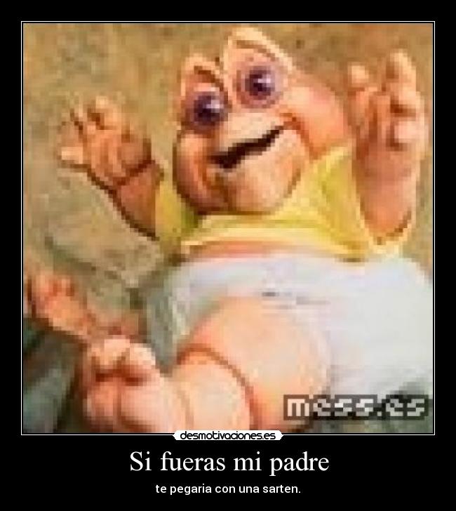Si fueras mi padre - te pegaria con una sarten.