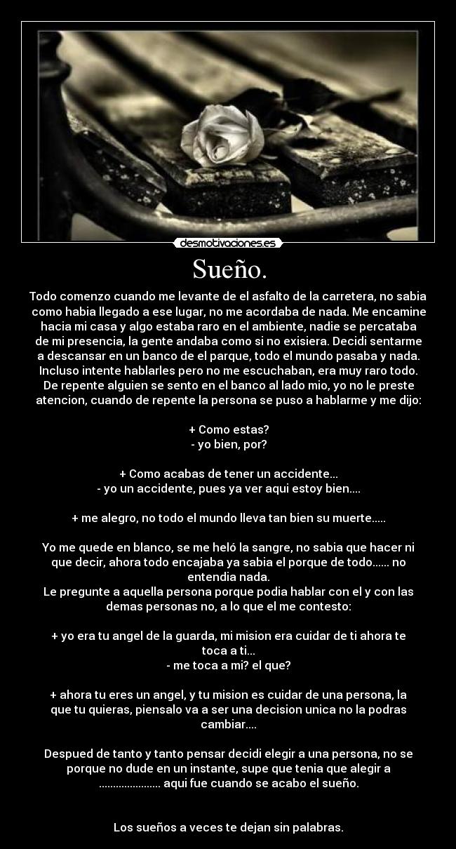 Sueño. - Todo comenzo cuando me levante de el asfalto de la carretera, no sabia
como habia llegado a ese lugar, no me acordaba de nada. Me encamine
hacia mi casa y algo estaba raro en el ambiente, nadie se percataba
de mi presencia, la gente andaba como si no exisiera. Decidi sentarme
a descansar en un banco de el parque, todo el mundo pasaba y nada.
Incluso intente hablarles pero no me escuchaban, era muy raro todo.
De repente alguien se sento en el banco al lado mio, yo no le preste
atencion, cuando de repente la persona se puso a hablarme y me dijo:
+ Como estas?
- yo bien, por?
+ Como acabas de tener un accidente...
- yo un accidente, pues ya ver aqui estoy bien....
+ me alegro, no todo el mundo lleva tan bien su muerte.....
Yo me quede en blanco, se me heló la sangre, no sabia que hacer ni
que decir, ahora todo encajaba ya sabia el porque de todo...... no
entendia nada.
Le pregunte a aquella persona porque podia hablar con el y con las
demas personas no, a lo que el me contesto:
+ yo era tu angel de la guarda, mi mision era cuidar de ti ahora te
toca a ti...
- me toca a mi? el que?
+ ahora tu eres un angel, y tu mision es cuidar de una persona, la
que tu quieras, piensalo va a ser una decision unica no la podras
cambiar....
Despued de tanto y tanto pensar decidi elegir a una persona, no se
porque no dude en un instante, supe que tenia que alegir a
...................... aqui fue cuando se acabo el sueño.
Los sueños a veces te dejan sin palabras.