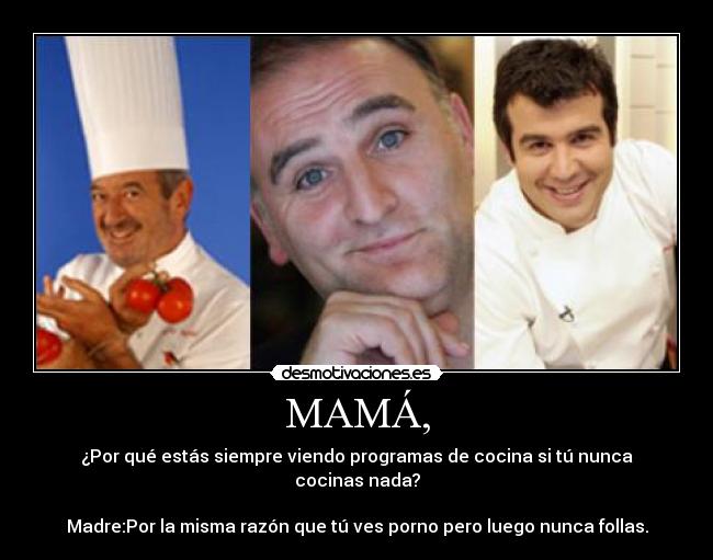 MAMÁ, - ¿Por qué estás siempre viendo programas de cocina si tú nunca cocinas nada?

Madre:Por la misma razón que tú ves porno pero luego nunca follas.