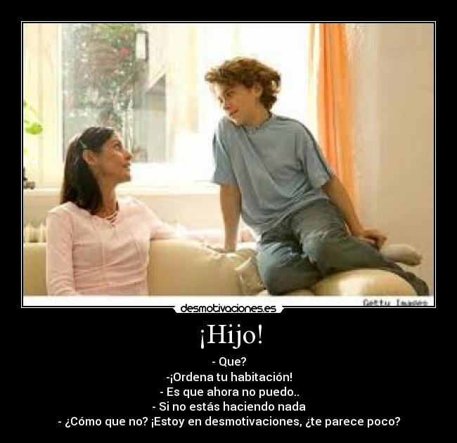 ¡Hijo! - - Que?
-¡Ordena tu habitación!
- Es que ahora no puedo..
- Si no estás haciendo nada
- ¿Cómo que no? ¡Estoy en desmotivaciones, ¿te parece poco?