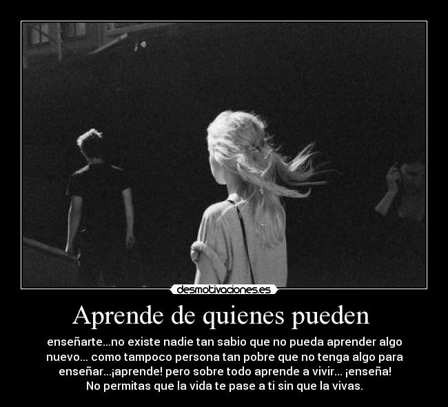 Aprende de quienes pueden  - enseñarte...no existe nadie tan sabio que no pueda aprender algo
nuevo... como tampoco persona tan pobre que no tenga algo para
enseñar...¡aprende! pero sobre todo aprende a vivir... ¡enseña!
No permitas que la vida te pase a ti sin que la vivas.