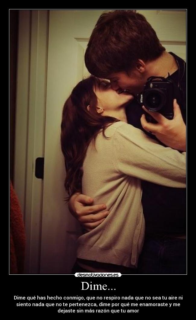 Dime... - Dime qué has hecho conmigo, que no respiro nada que no sea tu aire ni
siento nada que no te pertenezca, dime por qué me enamoraste y me
dejaste sin más razón que tu amor