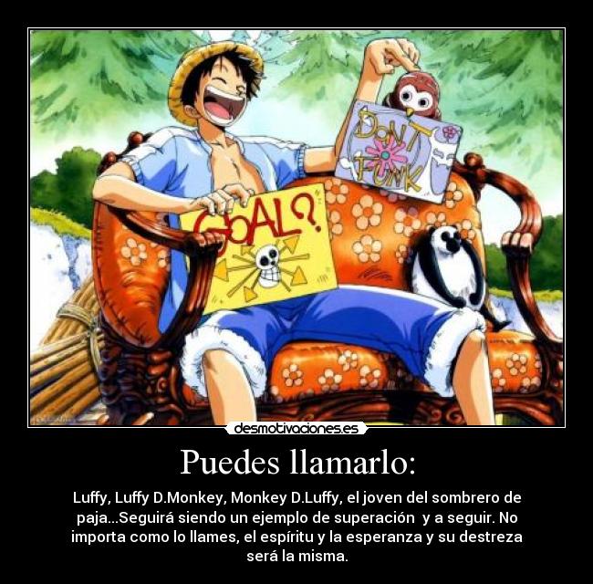 Puedes llamarlo: - Luffy, Luffy D.Monkey, Monkey D.Luffy, el joven del sombrero de
paja...Seguirá siendo un ejemplo de superación  y a seguir. No
importa como lo llames, el espíritu y la esperanza y su destreza
será la misma.