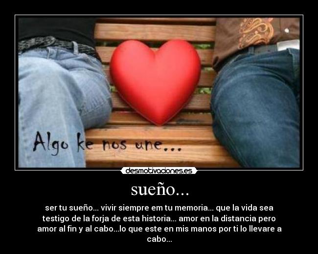 sueño... - ser tu sueño... vivir siempre em tu memoria... que la vida sea
testigo de la forja de esta historia... amor en la distancia pero
amor al fin y al cabo...lo que este en mis manos por ti lo llevare a
cabo...