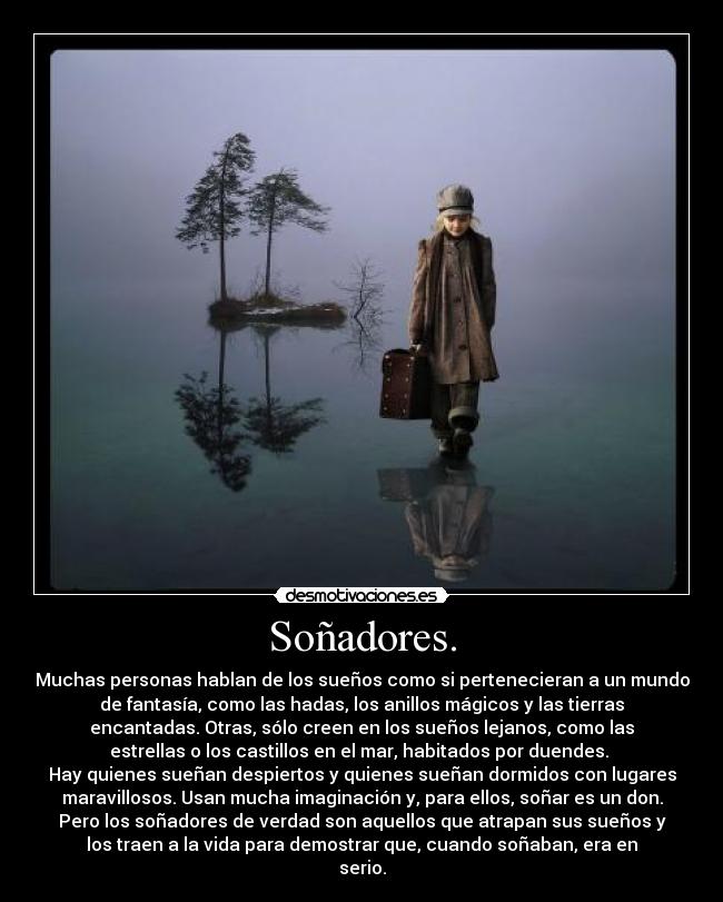 Soñadores. - Muchas personas hablan de los sueños como si pertenecieran a un mundo
de fantasía, como las hadas, los anillos mágicos y las tierras
encantadas. Otras, sólo creen en los sueños lejanos, como las
estrellas o los castillos en el mar, habitados por duendes.
Hay quienes sueñan despiertos y quienes sueñan dormidos con lugares
maravillosos. Usan mucha imaginación y, para ellos, soñar es un don.
Pero los soñadores de verdad son aquellos que atrapan sus sueños y
los traen a la vida para demostrar que, cuando soñaban, era en
serio.