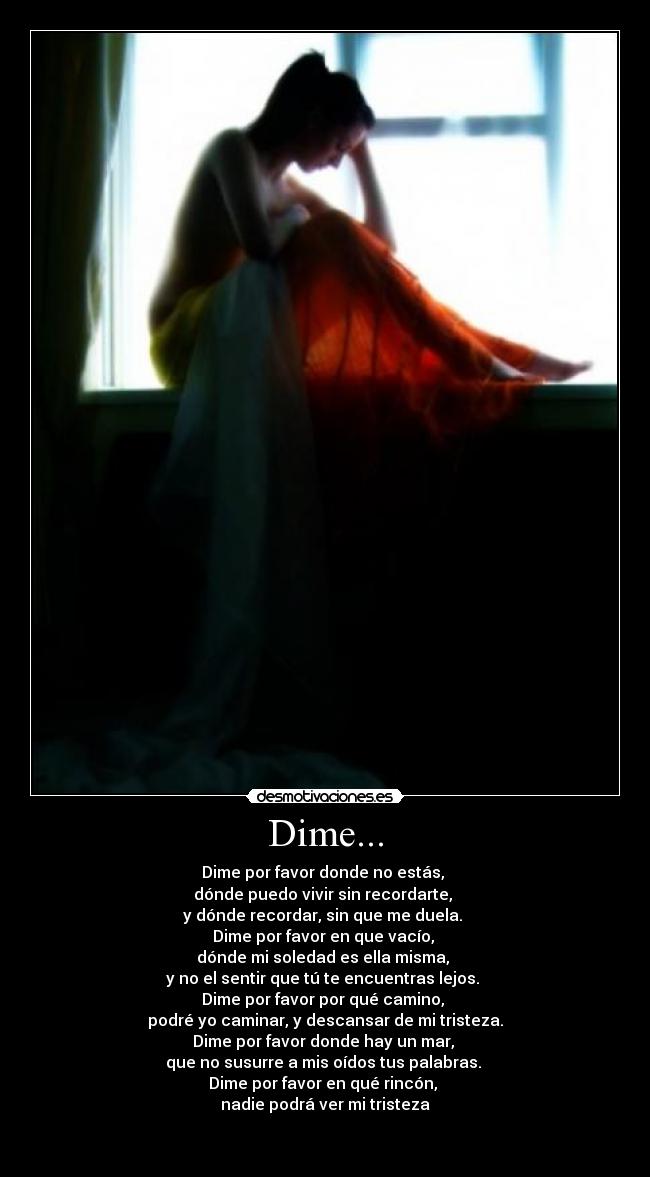 Dime... - Dime por favor donde no estás,
dónde puedo vivir sin recordarte,
y dónde recordar, sin que me duela.
Dime por favor en que vacío,
dónde mi soledad es ella misma,
y no el sentir que tú te encuentras lejos.
Dime por favor por qué camino,
podré yo caminar, y descansar de mi tristeza.
Dime por favor donde hay un mar,
que no susurre a mis oídos tus palabras.
Dime por favor en qué rincón,
nadie podrá ver mi tristeza