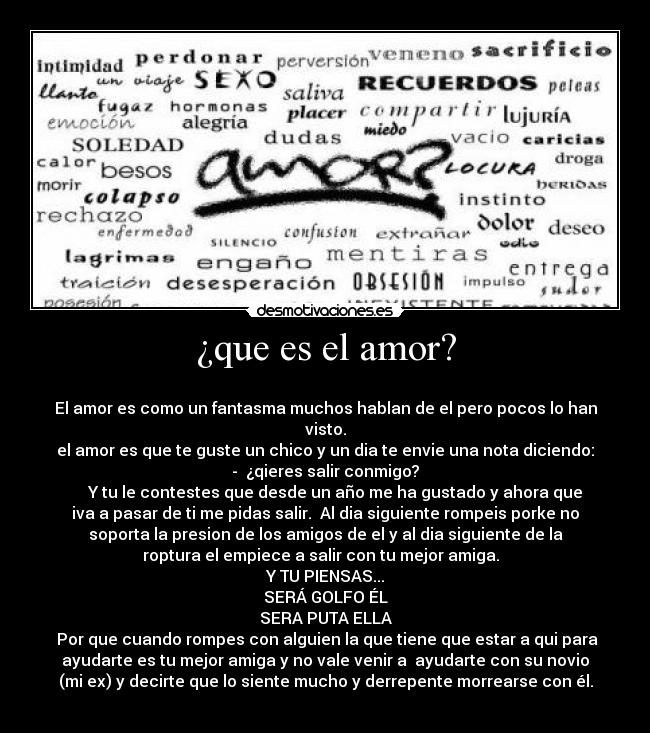 ¿que es el amor? - 
El amor es como un fantasma muchos hablan de el pero pocos lo han
visto.
el amor es que te guste un chico y un dia te envie una nota diciendo:
-  ¿qieres salir conmigo?
     Y tu le contestes que desde un año me ha gustado y ahora que
iva a pasar de ti me pidas salir.  Al dia siguiente rompeis porke no
soporta la presion de los amigos de el y al dia siguiente de la
roptura el empiece a salir con tu mejor amiga.  
Y TU PIENSAS...
SERÁ GOLFO ÉL
SERA PUTA ELLA
 Por que cuando rompes con alguien la que tiene que estar a qui para
ayudarte es tu mejor amiga y no vale venir a  ayudarte con su novio
(mi ex) y decirte que lo siente mucho y derrepente morrearse con él.
                                                                     