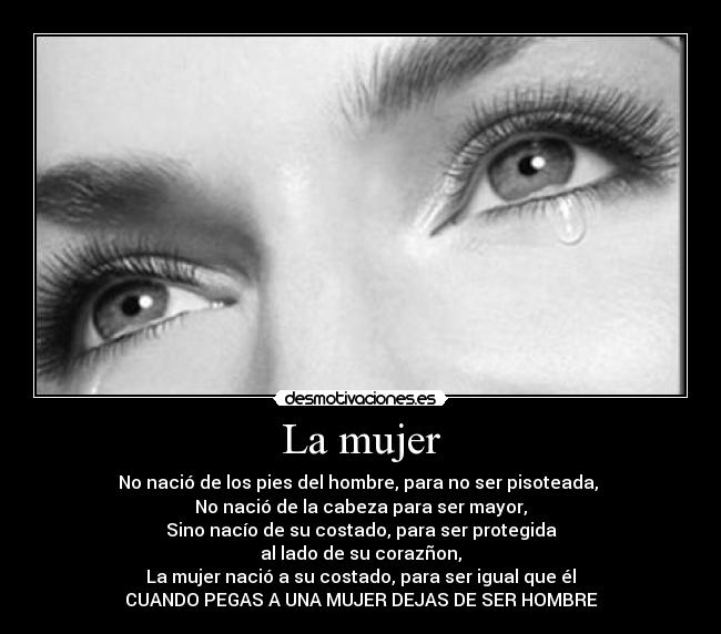 La mujer - No nació de los pies del hombre, para no ser pisoteada,
No nació de la cabeza para ser mayor,
Sino nacío de su costado, para ser protegida
al lado de su corazñon,
La mujer nació a su costado, para ser igual que él
CUANDO PEGAS A UNA MUJER DEJAS DE SER HOMBRE