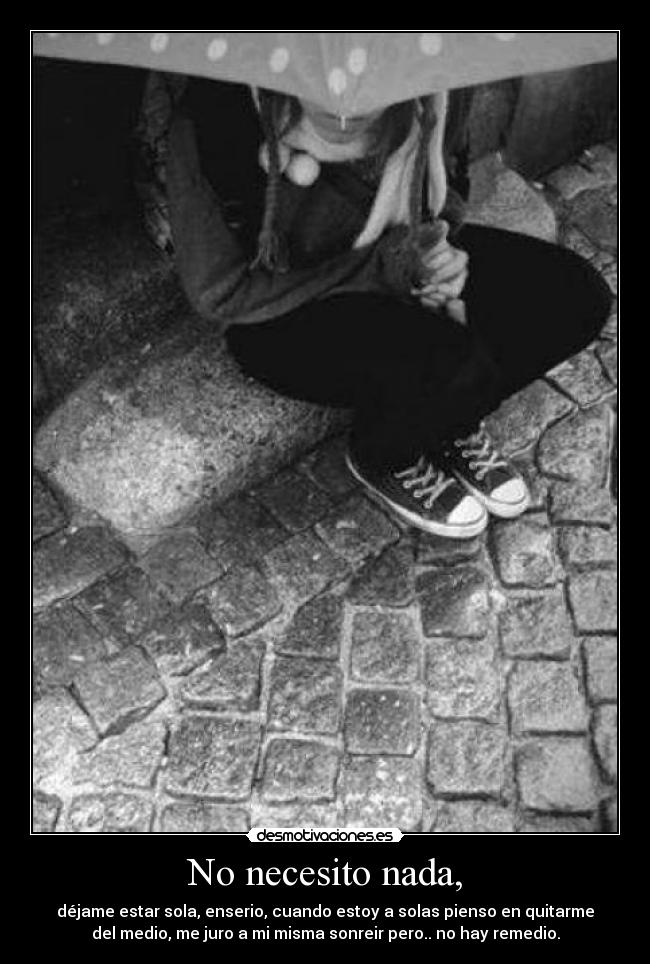 No necesito nada, - déjame estar sola, enserio, cuando estoy a solas pienso en quitarme
del medio, me juro a mi misma sonreir pero.. no hay remedio.